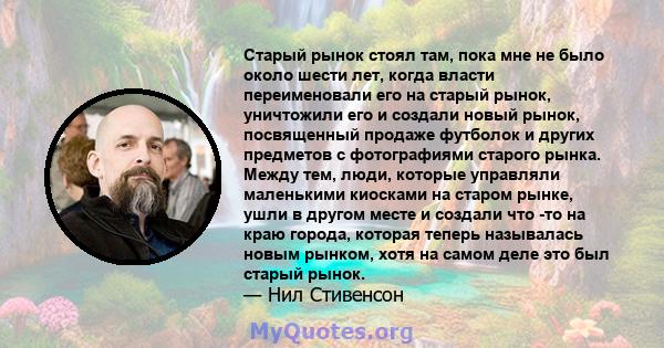 Старый рынок стоял там, пока мне не было около шести лет, когда власти переименовали его на старый рынок, уничтожили его и создали новый рынок, посвященный продаже футболок и других предметов с фотографиями старого