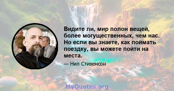 Видите ли, мир полон вещей, более могущественных, чем нас. Но если вы знаете, как поймать поездку, вы можете пойти на места.