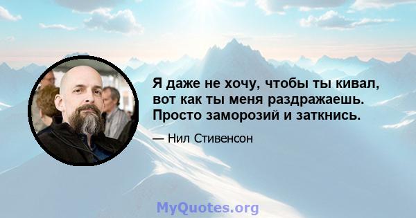 Я даже не хочу, чтобы ты кивал, вот как ты меня раздражаешь. Просто заморозий и заткнись.