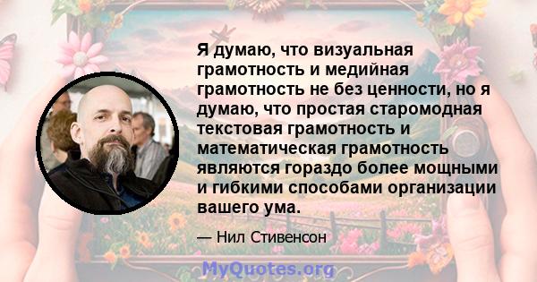 Я думаю, что визуальная грамотность и медийная грамотность не без ценности, но я думаю, что простая старомодная текстовая грамотность и математическая грамотность являются гораздо более мощными и гибкими способами