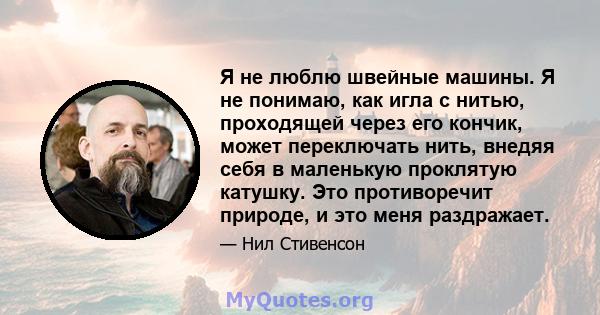 Я не люблю швейные машины. Я не понимаю, как игла с нитью, проходящей через его кончик, может переключать нить, внедяя себя в маленькую проклятую катушку. Это противоречит природе, и это меня раздражает.