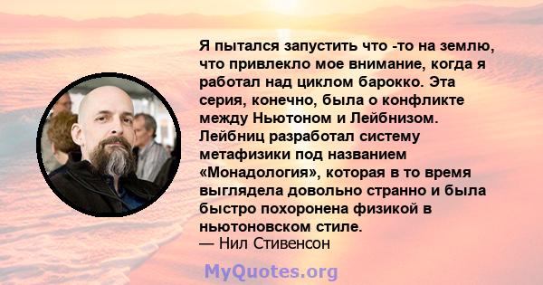 Я пытался запустить что -то на землю, что привлекло мое внимание, когда я работал над циклом барокко. Эта серия, конечно, была о конфликте между Ньютоном и Лейбнизом. Лейбниц разработал систему метафизики под названием