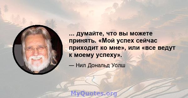 ... думайте, что вы можете принять. «Мой успех сейчас приходит ко мне», или «все ведут к моему успеху».