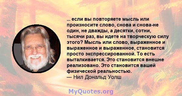 ... если вы повторяете мысль или произносите слово, снова и снова-не один, не дважды, а десятки, сотни, тысячи раз, вы идете на творческую силу этого? Мысль или слово, выраженное и выраженное и выраженное, становится