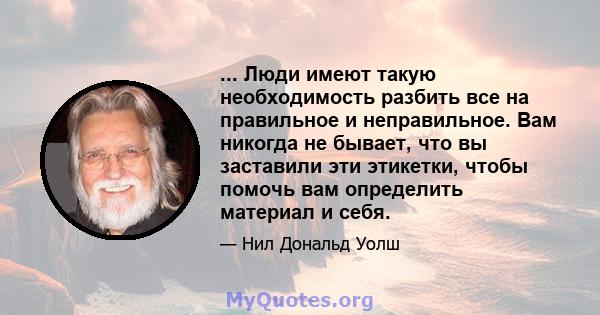 ... Люди имеют такую ​​необходимость разбить все на правильное и неправильное. Вам никогда не бывает, что вы заставили эти этикетки, чтобы помочь вам определить материал и себя.