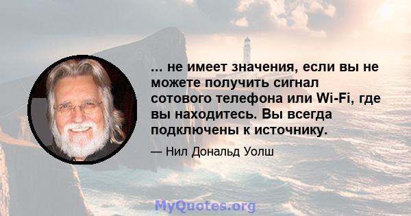 ... не имеет значения, если вы не можете получить сигнал сотового телефона или Wi-Fi, где вы находитесь. Вы всегда подключены к источнику.