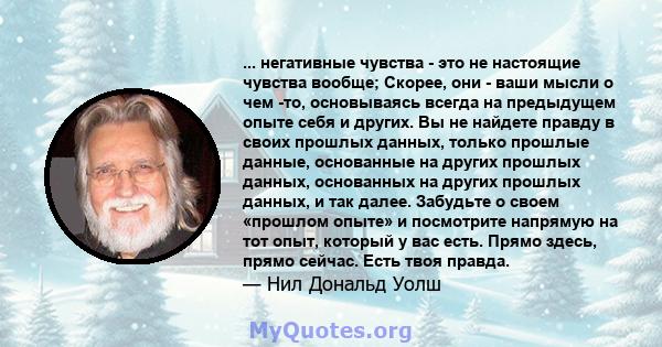 ... негативные чувства - это не настоящие чувства вообще; Скорее, они - ваши мысли о чем -то, основываясь всегда на предыдущем опыте себя и других. Вы не найдете правду в своих прошлых данных, только прошлые данные,