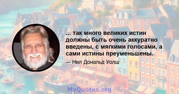 ... так много великих истин должны быть очень аккуратно введены, с мягкими голосами, а сами истины преуменьшены.