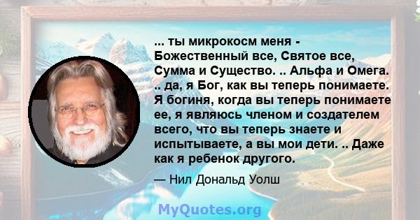 ... ты микрокосм меня - Божественный все, Святое все, Сумма и Существо. .. Альфа и Омега. .. да, я Бог, как вы теперь понимаете. Я богиня, когда вы теперь понимаете ее, я являюсь членом и создателем всего, что вы теперь 