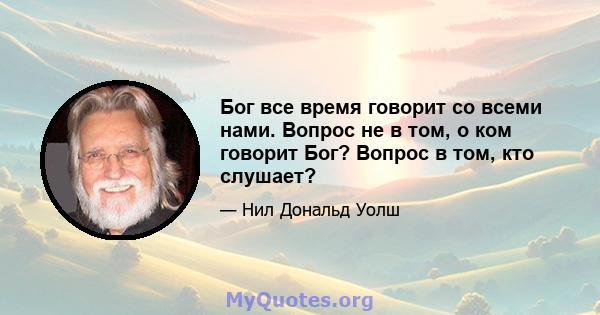 Бог все время говорит со всеми нами. Вопрос не в том, о ком говорит Бог? Вопрос в том, кто слушает?