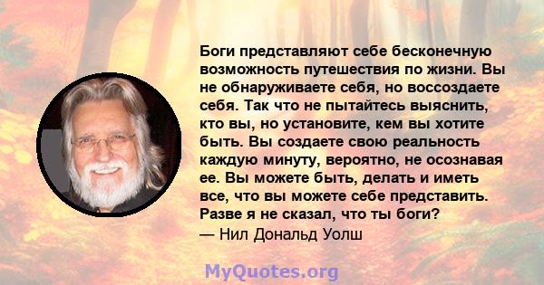 Боги представляют себе бесконечную возможность путешествия по жизни. Вы не обнаруживаете себя, но воссоздаете себя. Так что не пытайтесь выяснить, кто вы, но установите, кем вы хотите быть. Вы создаете свою реальность