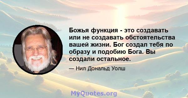 Божья функция - это создавать или не создавать обстоятельства вашей жизни. Бог создал тебя по образу и подобию Бога. Вы создали остальное.