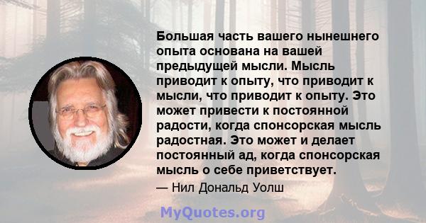 Большая часть вашего нынешнего опыта основана на вашей предыдущей мысли. Мысль приводит к опыту, что приводит к мысли, что приводит к опыту. Это может привести к постоянной радости, когда спонсорская мысль радостная.