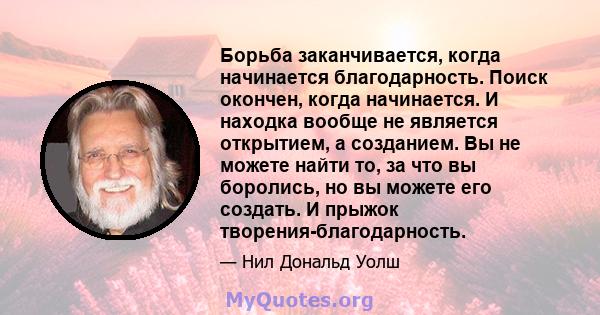 Борьба заканчивается, когда начинается благодарность. Поиск окончен, когда начинается. И находка вообще не является открытием, а созданием. Вы не можете найти то, за что вы боролись, но вы можете его создать. И прыжок