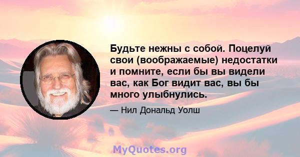 Будьте нежны с собой. Поцелуй свои (воображаемые) недостатки и помните, если бы вы видели вас, как Бог видит вас, вы бы много улыбнулись.