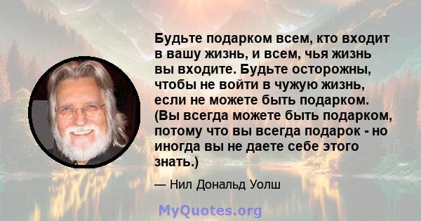 Будьте подарком всем, кто входит в вашу жизнь, и всем, чья жизнь вы входите. Будьте осторожны, чтобы не войти в чужую жизнь, если не можете быть подарком. (Вы всегда можете быть подарком, потому что вы всегда подарок -