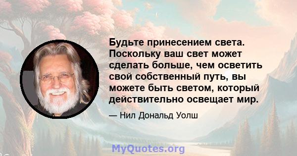 Будьте принесением света. Поскольку ваш свет может сделать больше, чем осветить свой собственный путь, вы можете быть светом, который действительно освещает мир.