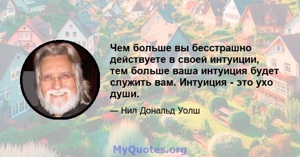 Чем больше вы бесстрашно действуете в своей интуиции, тем больше ваша интуиция будет служить вам. Интуиция - это ухо души.