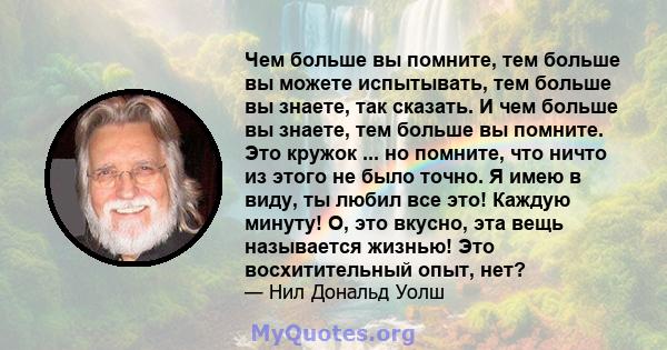 Чем больше вы помните, тем больше вы можете испытывать, тем больше вы знаете, так сказать. И чем больше вы знаете, тем больше вы помните. Это кружок ... но помните, что ничто из этого не было точно. Я имею в виду, ты