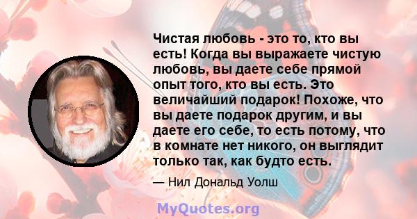 Чистая любовь - это то, кто вы есть! Когда вы выражаете чистую любовь, вы даете себе прямой опыт того, кто вы есть. Это величайший подарок! Похоже, что вы даете подарок другим, и вы даете его себе, то есть потому, что в 