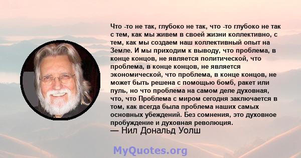 Что -то не так, глубоко не так, что -то глубоко не так с тем, как мы живем в своей жизни коллективно, с тем, как мы создаем наш коллективный опыт на Земле. И мы приходим к выводу, что проблема, в конце концов, не