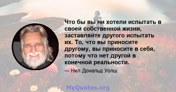 Что бы вы ни хотели испытать в своей собственной жизни, заставляйте другого испытать их. То, что вы приносите другому, вы приносите в себя, потому что нет другой в конечной реальности.