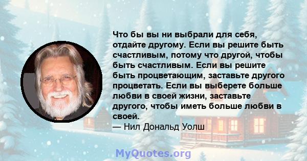 Что бы вы ни выбрали для себя, отдайте другому. Если вы решите быть счастливым, потому что другой, чтобы быть счастливым. Если вы решите быть процветающим, заставьте другого процветать. Если вы выберете больше любви в