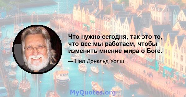 Что нужно сегодня, так это то, что все мы работаем, чтобы изменить мнение мира о Боге.