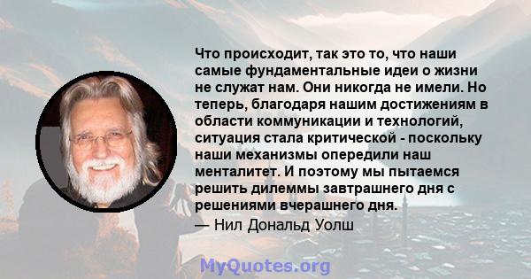 Что происходит, так это то, что наши самые фундаментальные идеи о жизни не служат нам. Они никогда не имели. Но теперь, благодаря нашим достижениям в области коммуникации и технологий, ситуация стала критической -