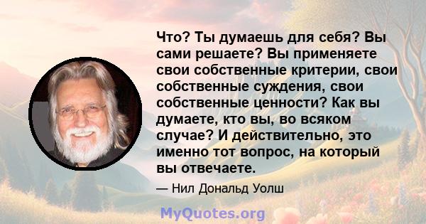 Что? Ты думаешь для себя? Вы сами решаете? Вы применяете свои собственные критерии, свои собственные суждения, свои собственные ценности? Как вы думаете, кто вы, во всяком случае? И действительно, это именно тот вопрос, 