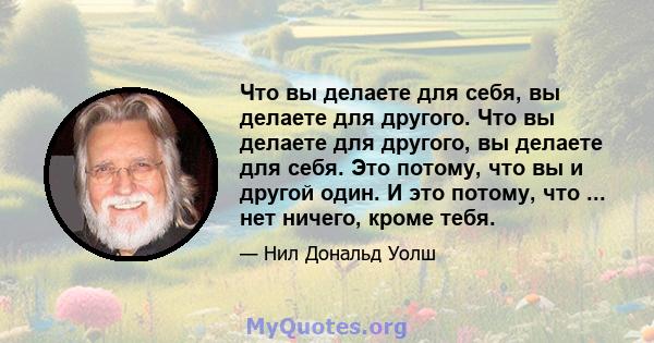 Что вы делаете для себя, вы делаете для другого. Что вы делаете для другого, вы делаете для себя. Это потому, что вы и другой один. И это потому, что ... нет ничего, кроме тебя.