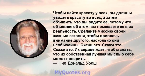 Чтобы найти красоту у всех, вы должны увидеть красоту во всех, а затем объявить, что вы видите ее, потому что, объявляя об этом, вы помещаете ее в их реальность. Сделайте миссию своей жизнью сегодня, чтобы привлечь