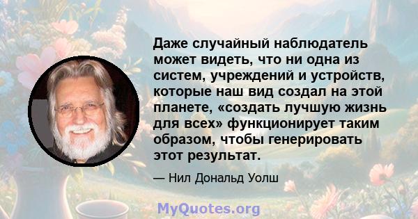 Даже случайный наблюдатель может видеть, что ни одна из систем, учреждений и устройств, которые наш вид создал на этой планете, «создать лучшую жизнь для всех» функционирует таким образом, чтобы генерировать этот