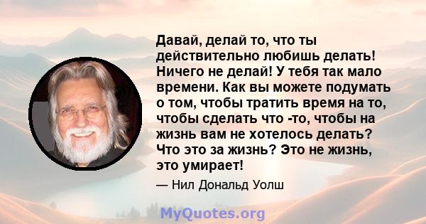 Давай, делай то, что ты действительно любишь делать! Ничего не делай! У тебя так мало времени. Как вы можете подумать о том, чтобы тратить время на то, чтобы сделать что -то, чтобы на жизнь вам не хотелось делать? Что