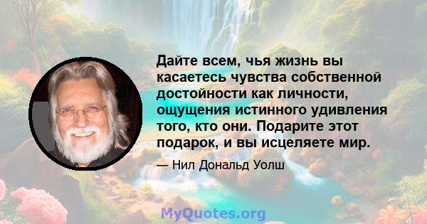 Дайте всем, чья жизнь вы касаетесь чувства собственной достойности как личности, ощущения истинного удивления того, кто они. Подарите этот подарок, и вы исцеляете мир.