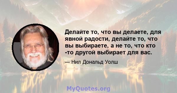 Делайте то, что вы делаете, для явной радости, делайте то, что вы выбираете, а не то, что кто -то другой выбирает для вас.