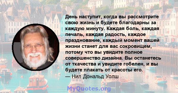 День наступит, когда вы рассмотрите свою жизнь и будете благодарны за каждую минуту. Каждая боль, каждая печаль, каждая радость, каждое празднование, каждый момент вашей жизни станет для вас сокровищем, потому что вы