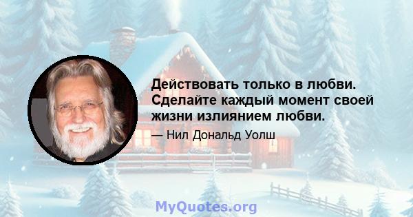 Действовать только в любви. Сделайте каждый момент своей жизни излиянием любви.