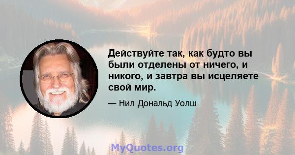 Действуйте так, как будто вы были отделены от ничего, и никого, и завтра вы исцеляете свой мир.