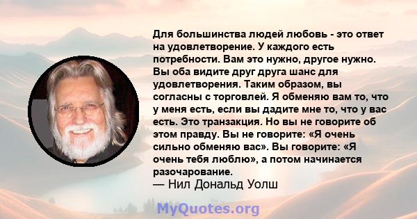 Для большинства людей любовь - это ответ на удовлетворение. У каждого есть потребности. Вам это нужно, другое нужно. Вы оба видите друг друга шанс для удовлетворения. Таким образом, вы согласны с торговлей. Я обменяю