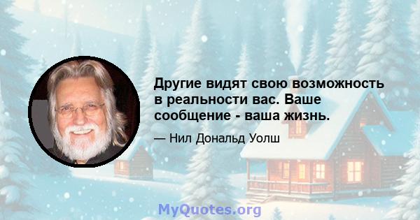 Другие видят свою возможность в реальности вас. Ваше сообщение - ваша жизнь.