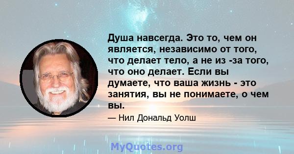 Душа навсегда. Это то, чем он является, независимо от того, что делает тело, а не из -за того, что оно делает. Если вы думаете, что ваша жизнь - это занятия, вы не понимаете, о чем вы.