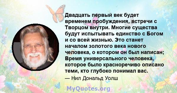 Двадцать первый век будет временем пробуждения, встречи с Творцом внутри. Многие существа будут испытывать единство с Богом и со всей жизнью. Это станет началом золотого века нового человека, о котором он был написан;