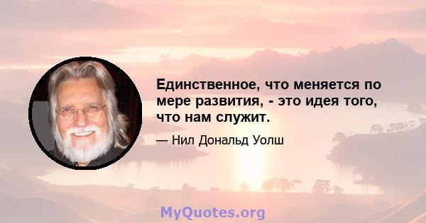 Единственное, что меняется по мере развития, - это идея того, что нам служит.