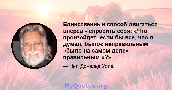 Единственный способ двигаться вперед - спросить себя: «Что произойдет, если бы все, что я думал, было« неправильным »было на самом деле« правильным »?»