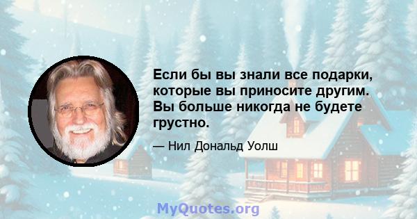 Если бы вы знали все подарки, которые вы приносите другим. Вы больше никогда не будете грустно.