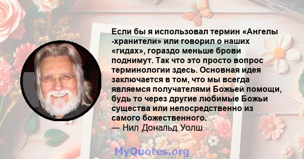 Если бы я использовал термин «Ангелы -хранители» или говорил о наших «гидах», гораздо меньше брови поднимут. Так что это просто вопрос терминологии здесь. Основная идея заключается в том, что мы всегда являемся