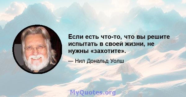 Если есть что-то, что вы решите испытать в своей жизни, не нужны «захотите».