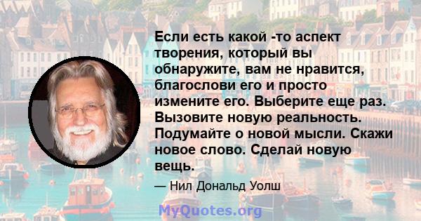 Если есть какой -то аспект творения, который вы обнаружите, вам не нравится, благослови его и просто измените его. Выберите еще раз. Вызовите новую реальность. Подумайте о новой мысли. Скажи новое слово. Сделай новую