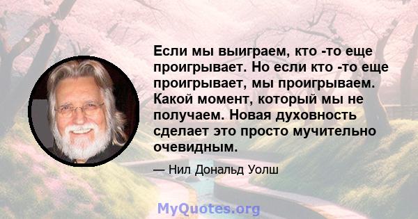 Если мы выиграем, кто -то еще проигрывает. Но если кто -то еще проигрывает, мы проигрываем. Какой момент, который мы не получаем. Новая духовность сделает это просто мучительно очевидным.